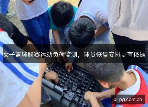 女子篮球联赛运动负荷监测,球员恢复安排更有依据 女子篮球联赛运动负荷监测,球员恢复安排更有依据